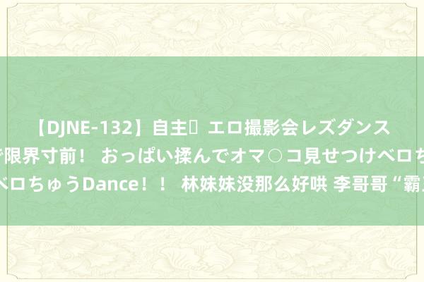 【DJNE-132】自主・エロ撮影会レズダンス 透け透けベビードールで限界寸前！ おっぱい揉んでオマ○コ見せつけベロちゅうDance！！ 林妹妹没那么好哄 李哥哥“霸王硬上弓”涉嫌强奸