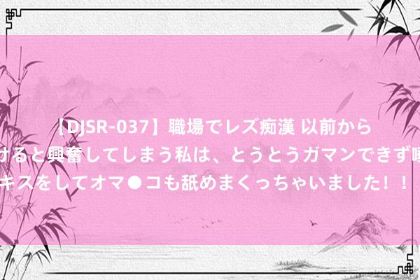 【DJSR-037】職場でレズ痴漢 以前から気になるあの娘を見つけると興奮してしまう私は、とうとうガマンできず唾液まみれでディープキスをしてオマ●コも舐めまくっちゃいました！！ 难绷，黄晓明一又友圈恭喜陈梦并嘉赞两位女将却遭回怼