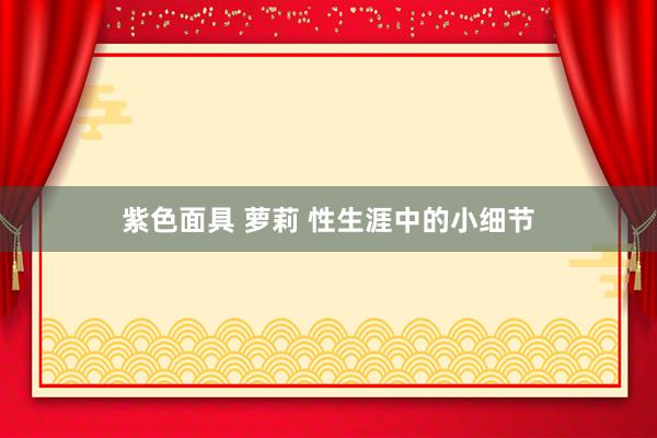 紫色面具 萝莉 性生涯中的小细节