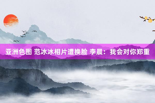 亚洲色图 范冰冰相片遭换脸 李晨：我会对你郑重