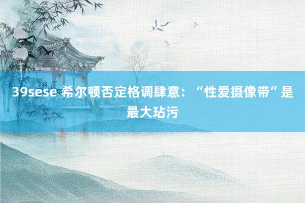 39sese 希尔顿否定格调肆意：“性爱摄像带”是最大玷污