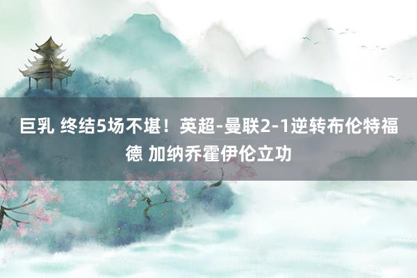 巨乳 终结5场不堪！英超-曼联2-1逆转布伦特福德 加纳乔霍伊伦立功