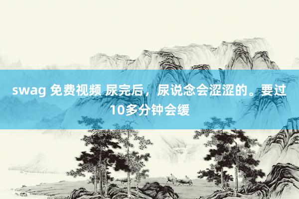 swag 免费视频 尿完后,尿说念会涩涩的。要过10多分钟会缓