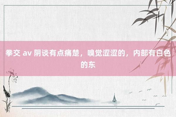 拳交 av 阴谈有点痛楚，嗅觉涩涩的，内部有白色的东