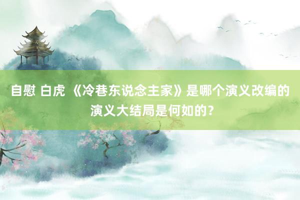 自慰 白虎 《冷巷东说念主家》是哪个演义改编的 演义大结局是何如的？