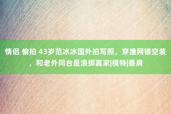 情侣 偷拍 43岁范冰冰国外拍写照，穿渔网镂空装，和老外同台是浪掷赢家|模特|香肩