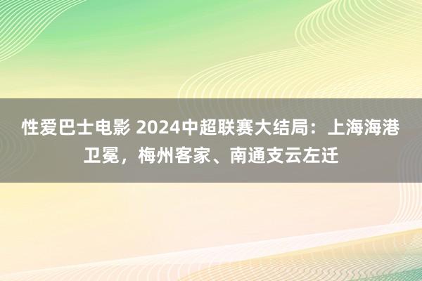 性爱巴士电影 2024中超联赛大结局：上海海港卫冕，梅州客家、南通支云左迁