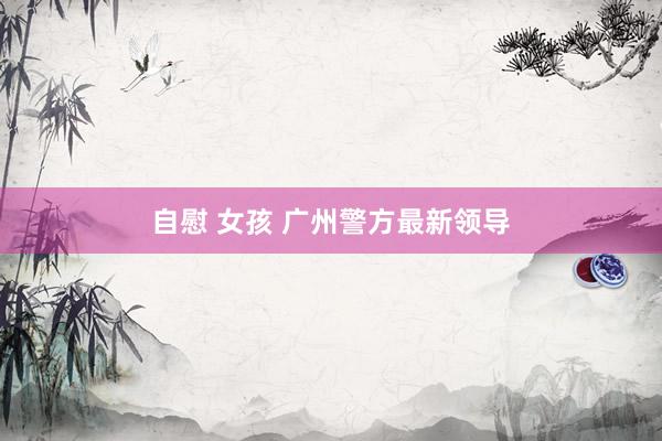自慰 女孩 广州警方最新领导