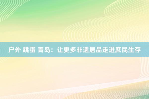户外 跳蛋 青岛：让更多非遗居品走进庶民生存