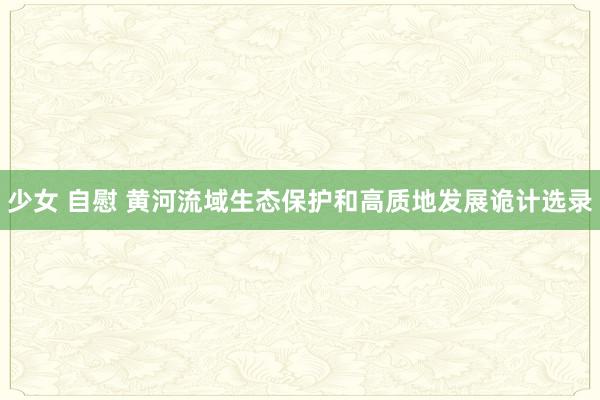 少女 自慰 黄河流域生态保护和高质地发展诡计选录