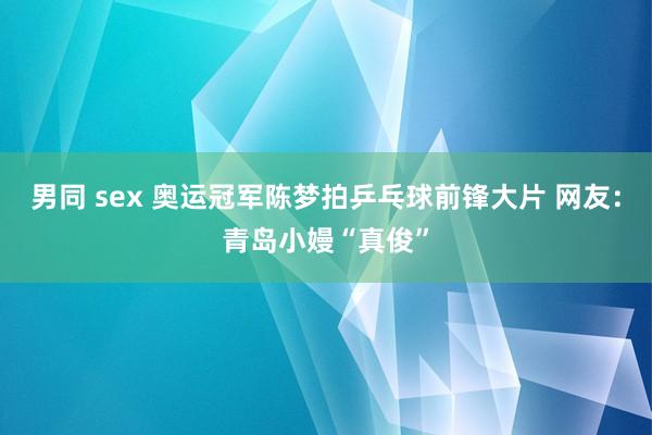 男同 sex 奥运冠军陈梦拍乒乓球前锋大片 网友：青岛小嫚“真俊”