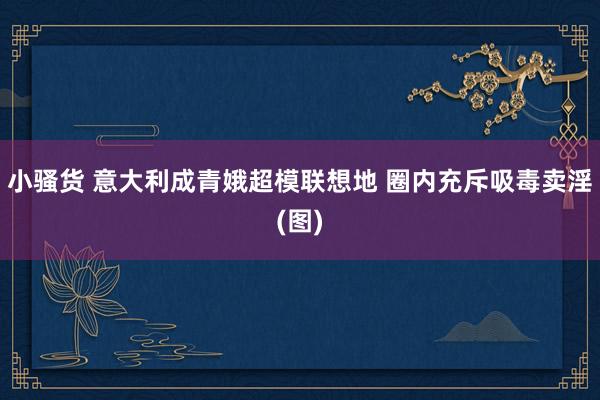 小骚货 意大利成青娥超模联想地 圈内充斥吸毒卖淫(图)