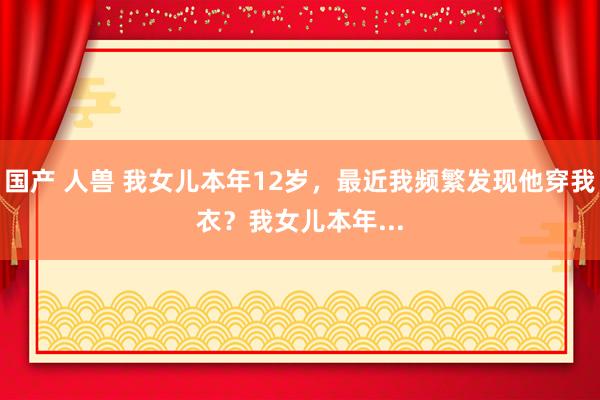 国产 人兽 我女儿本年12岁，最近我频繁发现他穿我衣？我女儿本年...