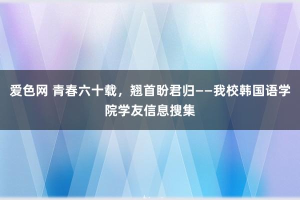 爱色网 青春六十载，翘首盼君归——我校韩国语学院学友信息搜集