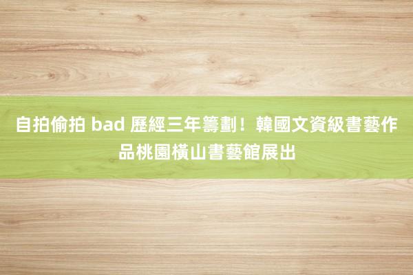 自拍偷拍 bad 歷經三年籌劃！韓國文資級書藝作品　桃園橫山書藝館展出