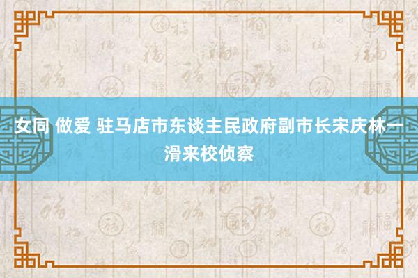 女同 做爱 驻马店市东谈主民政府副市长宋庆林一滑来校侦察