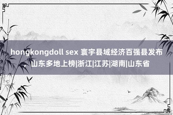 hongkongdoll sex 寰宇县域经济百强县发布，山东多地上榜|浙江|江苏|湖南|山东省