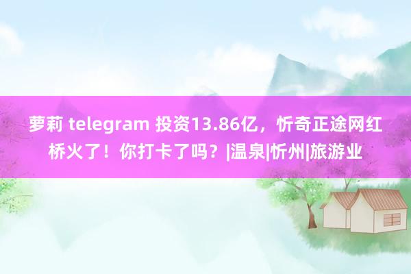 萝莉 telegram 投资13.86亿，忻奇正途网红桥火了！你打卡了吗？|温泉|忻州|旅游业