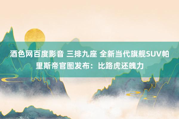 酒色网百度影音 三排九座 全新当代旗舰SUV帕里斯帝官图发布：比路虎还魄力