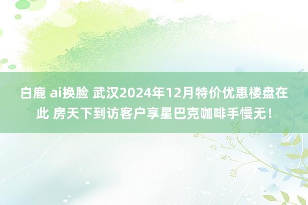 白鹿 ai换脸 武汉2024年12月特价优惠楼盘在此 房天下到访客户享星巴克咖啡手慢无！