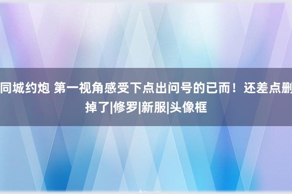 同城约炮 第一视角感受下点出问号的已而！还差点删掉了|修罗|新服|头像框