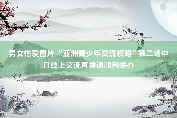 男女性爱图片 “亚洲青少年交流权略”第二场中日线上交流直播课顺利举办