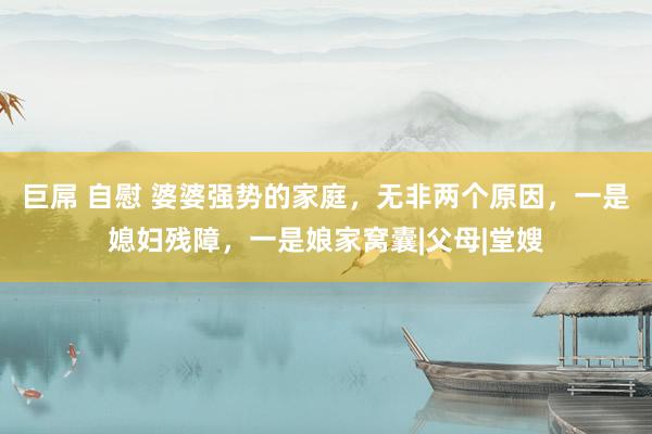 巨屌 自慰 婆婆强势的家庭，无非两个原因，一是媳妇残障，一是娘家窝囊|父母|堂嫂