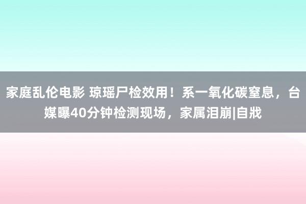 家庭乱伦电影 琼瑶尸检效用！系一氧化碳窒息，台媒曝40分钟检测现场，家属泪崩|自戕