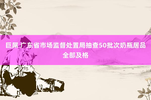 巨屌 广东省市场监督处置局抽查50批次奶瓶居品全部及格