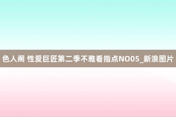 色人阁 性爱巨匠第二季不雅看指点NO05_新浪图片
