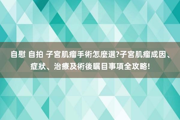 自慰 自拍 子宮肌瘤手術怎麼選?子宮肌瘤成因、症狀、治療及術後瞩目事項全攻略!
