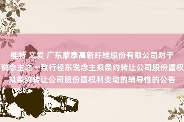 推特 文爱 广东蒙泰高新纤维股份有限公司对于控股鼓动、执行阻抑东说念主之一致行径东说念主拟条约转让公司股份暨权利变动的辅导性的公告