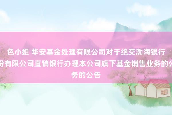 色小姐 华安基金处理有限公司对于绝交渤海银行股份有限公司直销银行办理本公司旗下基金销售业务的公告