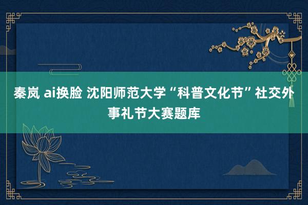 秦岚 ai换脸 沈阳师范大学“科普文化节”社交外事礼节大赛题库