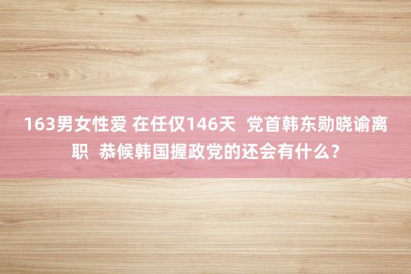163男女性爱 在任仅146天  党首韩东勋晓谕离职  恭候韩国握政党的还会有什么？