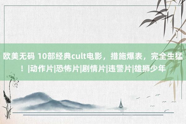 欧美无码 10部经典cult电影，措施爆表，完全生猛！|动作片|恐怖片|剧情片|违警片|雄狮少年