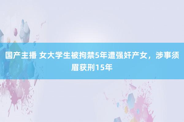 国产主播 女大学生被拘禁5年遭强奸产女，涉事须眉获刑15年