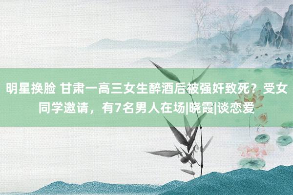 明星换脸 甘肃一高三女生醉酒后被强奸致死？受女同学邀请，有7名男人在场|晓霞|谈恋爱