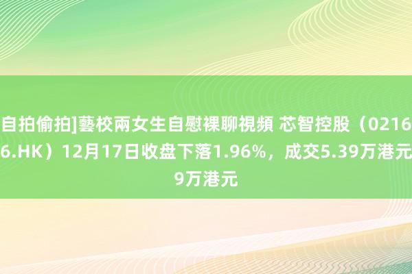 自拍偷拍]藝校兩女生自慰裸聊視頻 芯智控股（02166.HK）12月17日收盘下落1.96%，成交5.39万港元