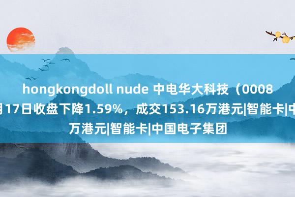 hongkongdoll nude 中电华大科技（00085.HK）12月17日收盘下降1.59%，成交153.16万港元|智能卡|中国电子集团