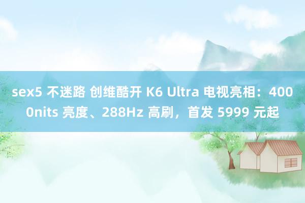 sex5 不迷路 创维酷开 K6 Ultra 电视亮相：4000nits 亮度、288Hz 高刷，首发 5999 元起