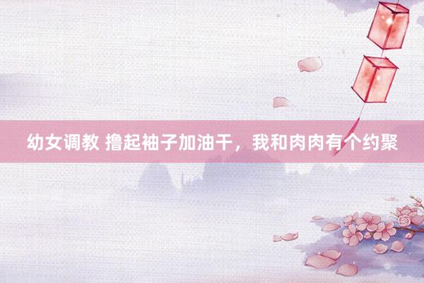 幼女调教 撸起袖子加油干，我和肉肉有个约聚