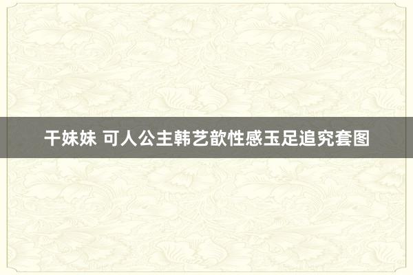 干妹妹 可人公主韩艺歆性感玉足追究套图
