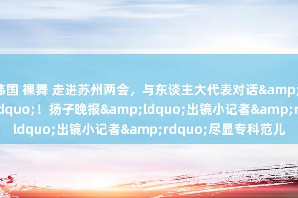 韩国 裸舞 走进苏州两会，与东谈主大代表对话&ldquo;成长&rdquo;！扬子晚报&ldquo;出镜小记者&rdquo;尽显专科范儿