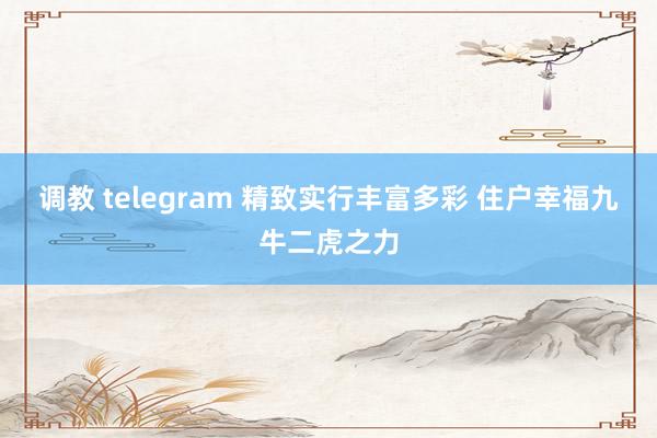 调教 telegram 精致实行丰富多彩 住户幸福九牛二虎之力