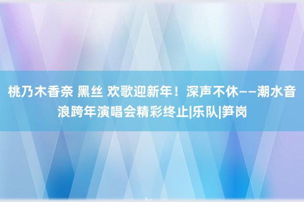 桃乃木香奈 黑丝 欢歌迎新年！深声不休——潮水音浪跨年演唱会精彩终止|乐队|笋岗