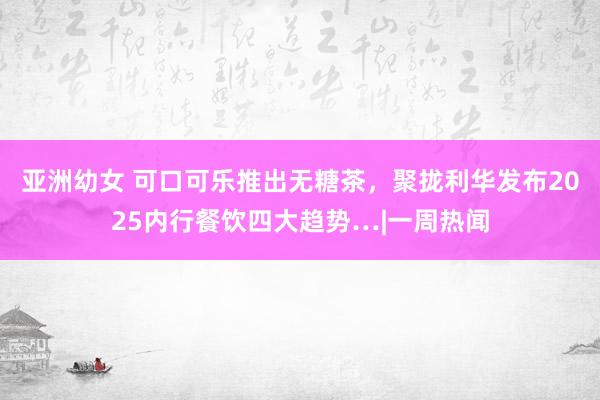亚洲幼女 可口可乐推出无糖茶，聚拢利华发布2025内行餐饮四大趋势…|一周热闻