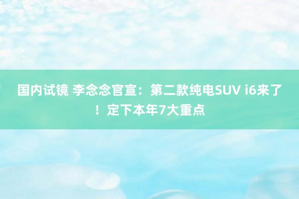 国内试镜 李念念官宣：第二款纯电SUV i6来了！定下本年7大重点