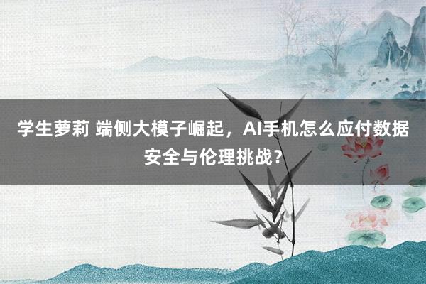 学生萝莉 端侧大模子崛起，AI手机怎么应付数据安全与伦理挑战？