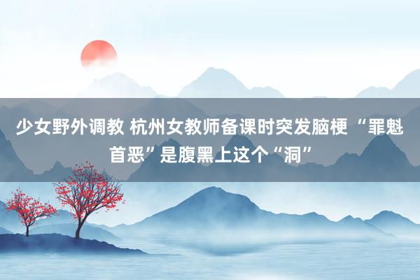 少女野外调教 杭州女教师备课时突发脑梗 “罪魁首恶”是腹黑上这个“洞”
